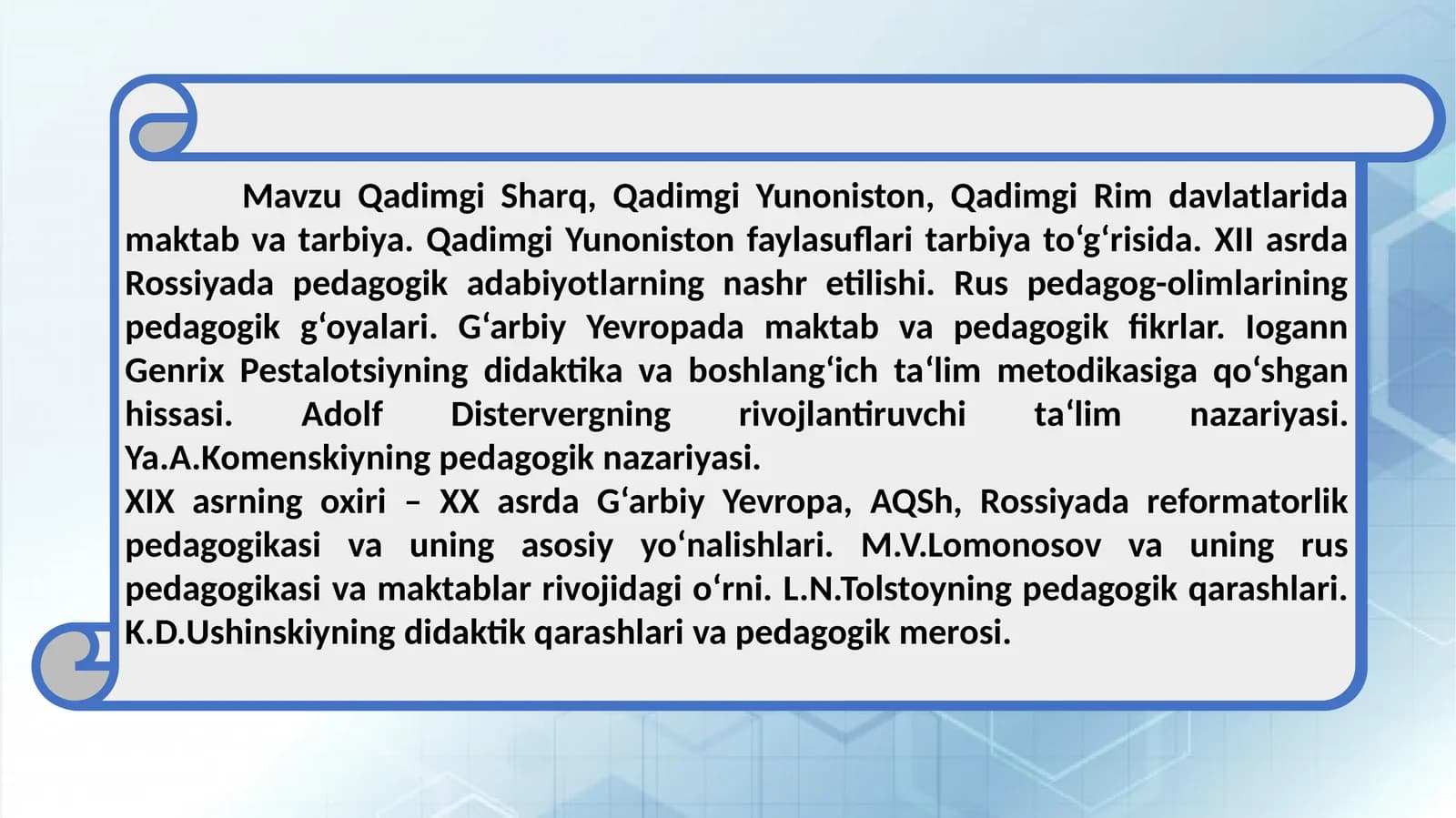 Qadimgi Sharq, Qadimgi Yunoniston, Qadimgi Rim davlatlarida maktab va tarbiya. Qadimgi Yunoniston faylasuflari tarbiya to‘g‘risida. XII asrda Rossiyada pedagogik adabiyotlarning nashr etilishi. Rus pedagog-olimlarining pedagogik g‘oyalari. G‘arbiy Yevropada maktab va pedagogik fikrlar. Iogann Genrix Pestalotsiyning didaktika va boshlang‘ich ta‘lim metodikasiga qo‘shgan hissasi. Adolf Distervergning rivojlantiruvchi ta‘lim nazariyasi. Ya.A.Komenskiyning pedagogik nazariyasi.